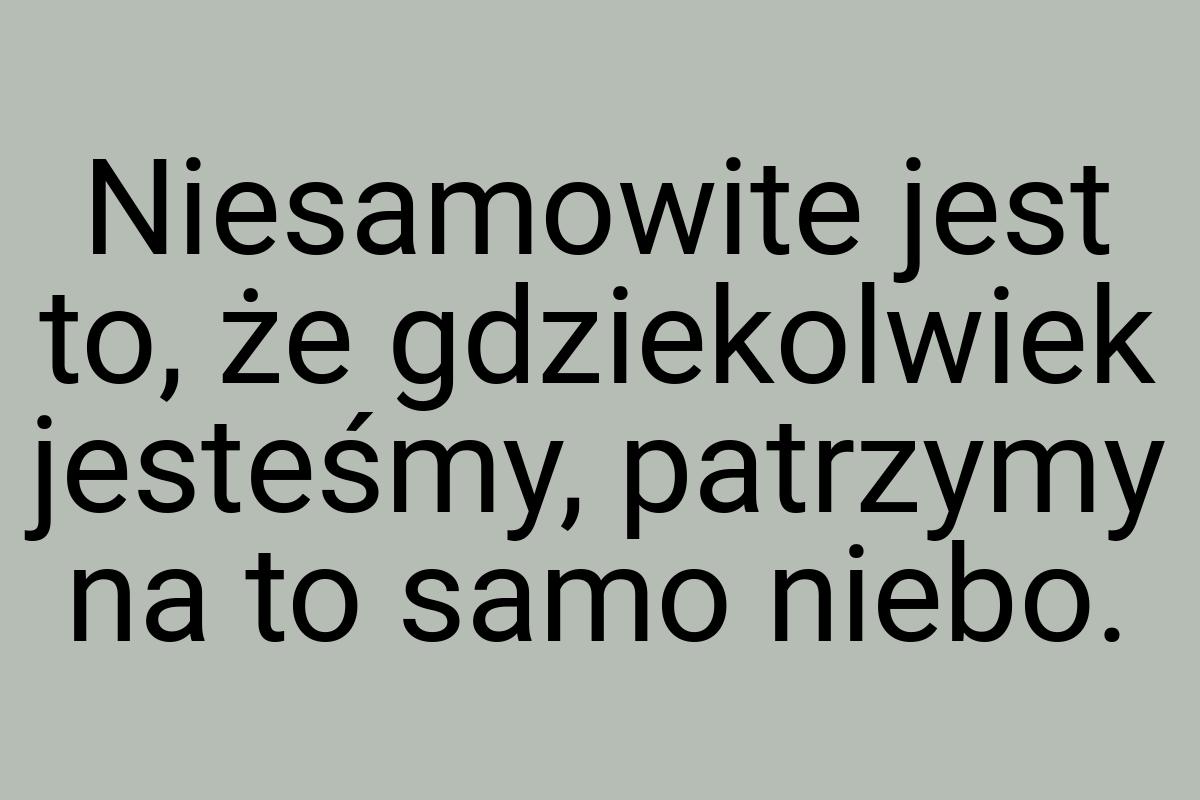 Niesamowite jest to, że gdziekolwiek jesteśmy, patrzymy na