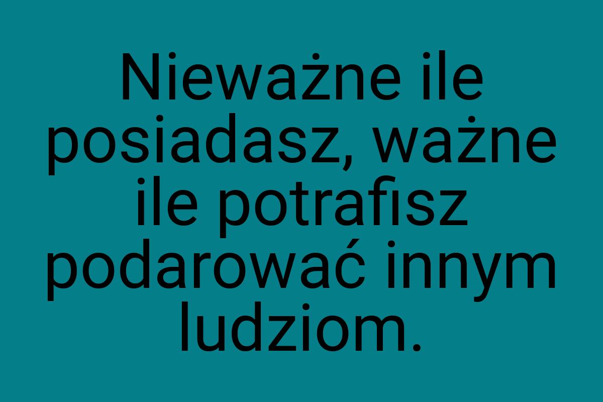 Nieważne ile posiadasz, ważne ile potrafisz podarować innym