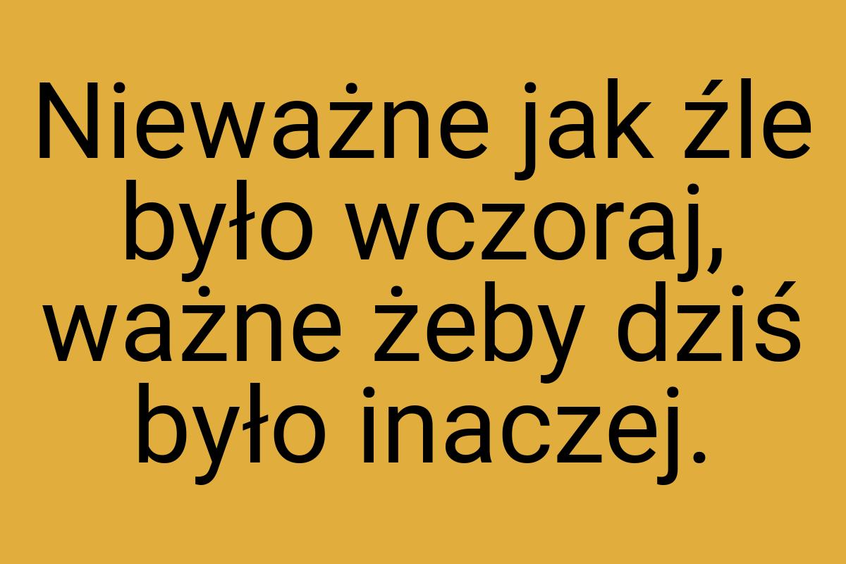 Nieważne jak źle było wczoraj, ważne żeby dziś było inaczej