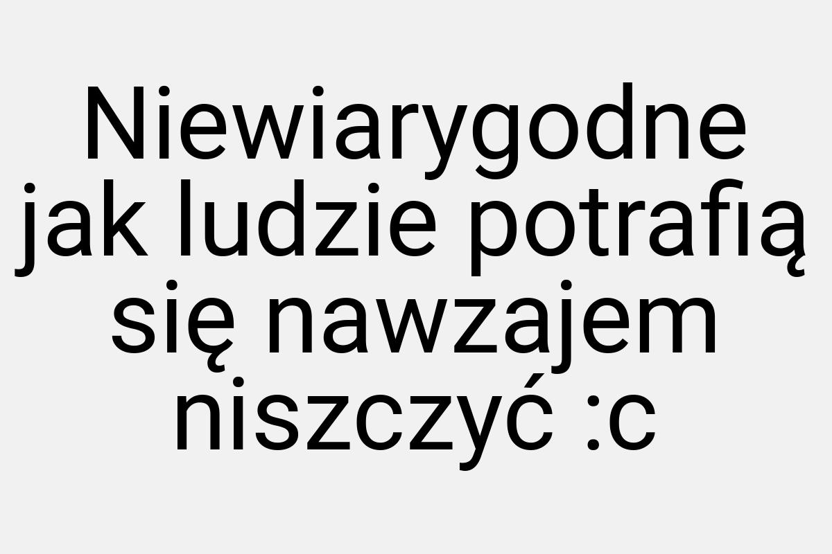 Niewiarygodne jak ludzie potrafią się nawzajem niszczyć :c