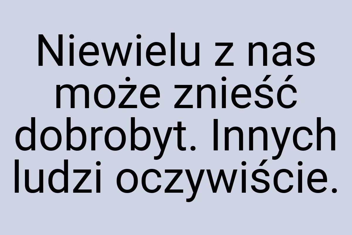 Niewielu z nas może znieść dobrobyt. Innych ludzi