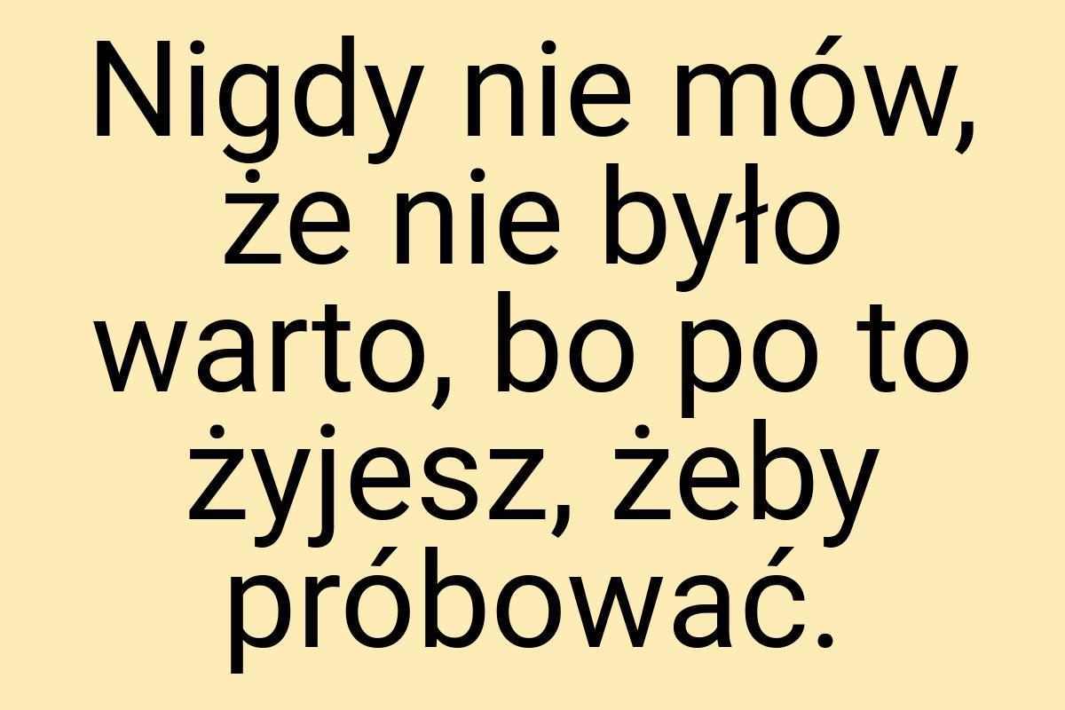 Nigdy nie mów, że nie było warto, bo po to żyjesz, żeby