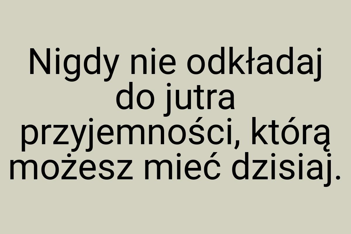 Nigdy nie odkładaj do jutra przyjemności, którą możesz mieć