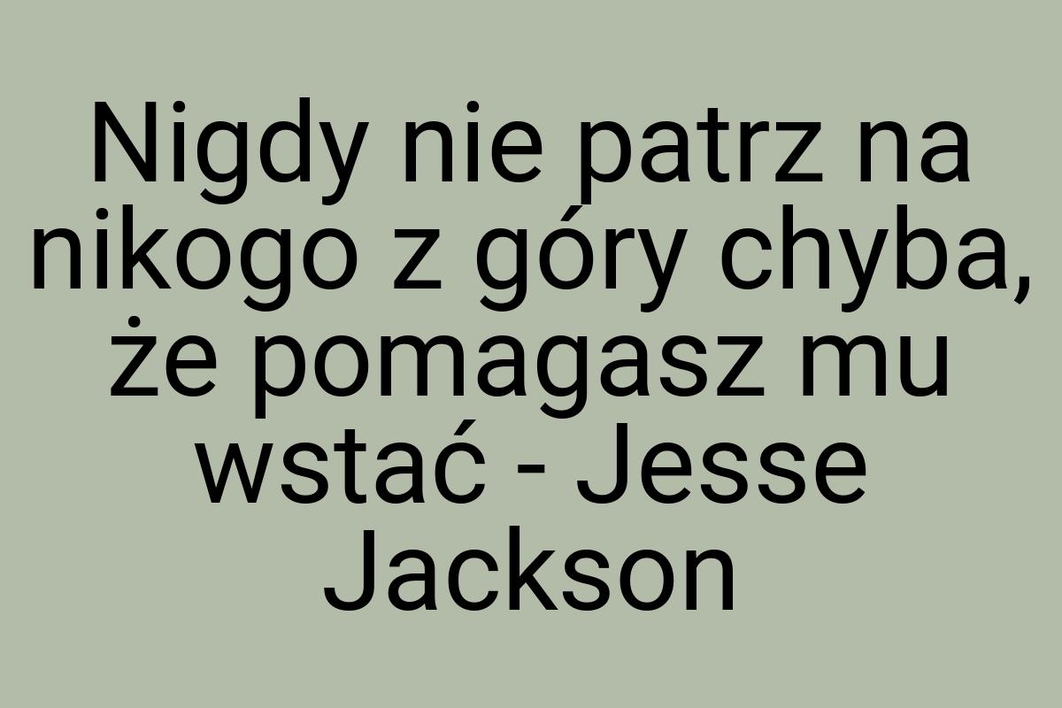 Nigdy nie patrz na nikogo z góry chyba, że pomagasz mu