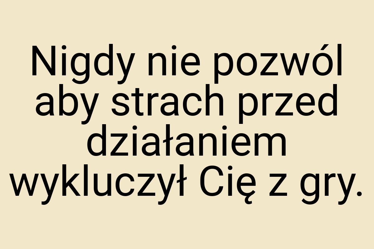 Nigdy nie pozwól aby strach przed działaniem wykluczył Cię