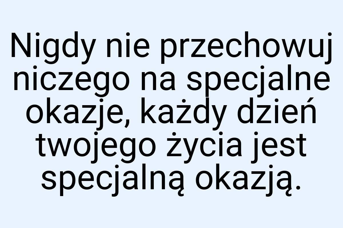 Nigdy nie przechowuj niczego na specjalne okazje, każdy