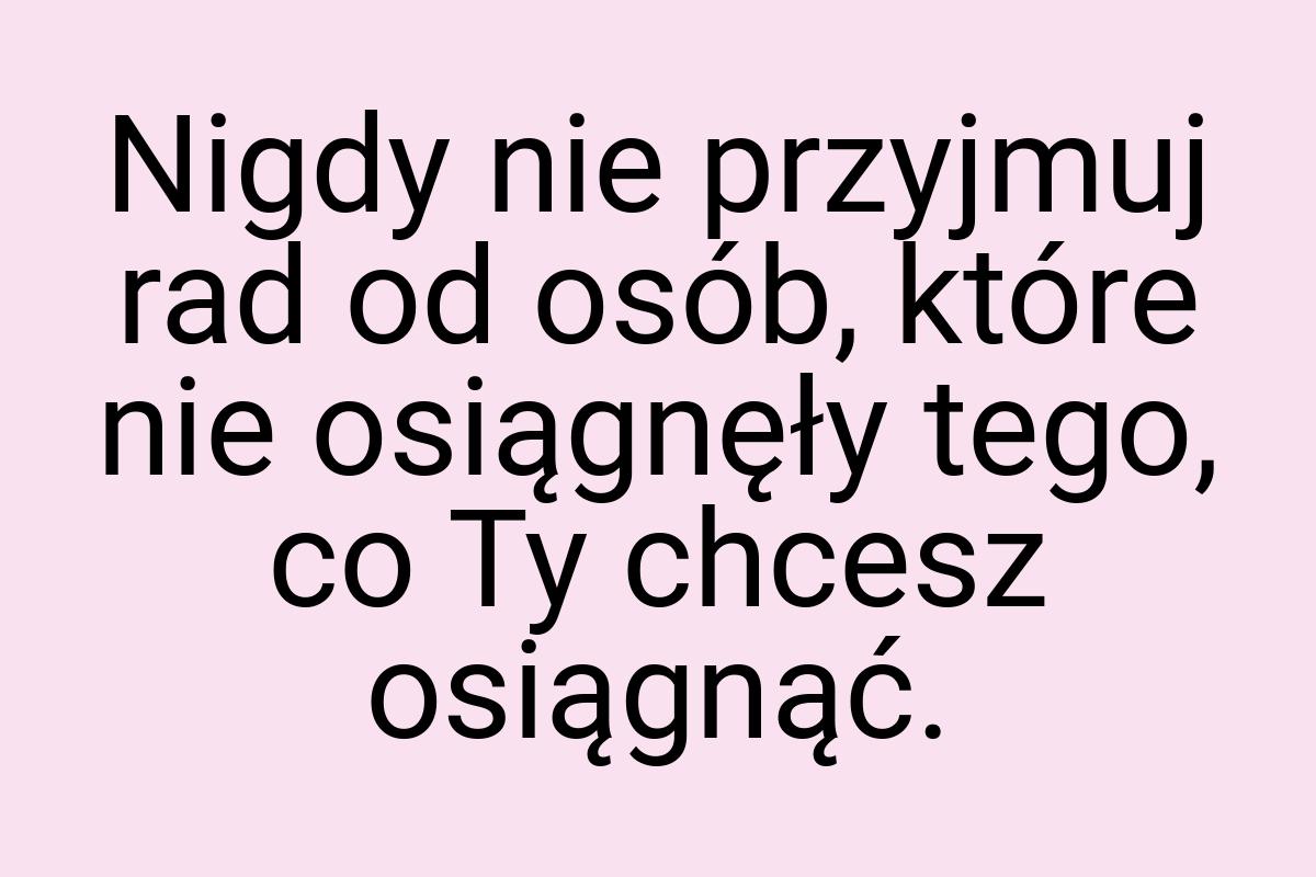 Nigdy nie przyjmuj rad od osób, które nie osiągnęły tego