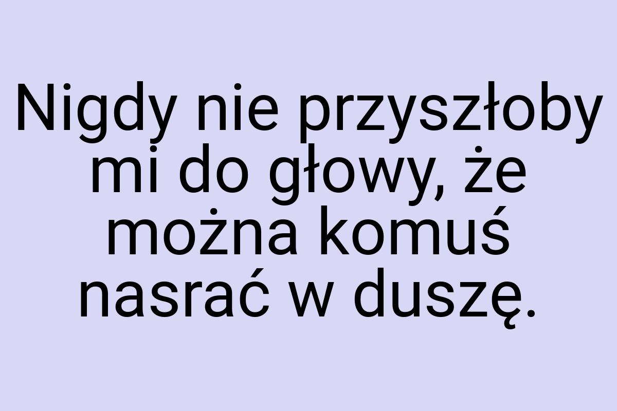 Nigdy nie przyszłoby mi do głowy, że można komuś nasrać w