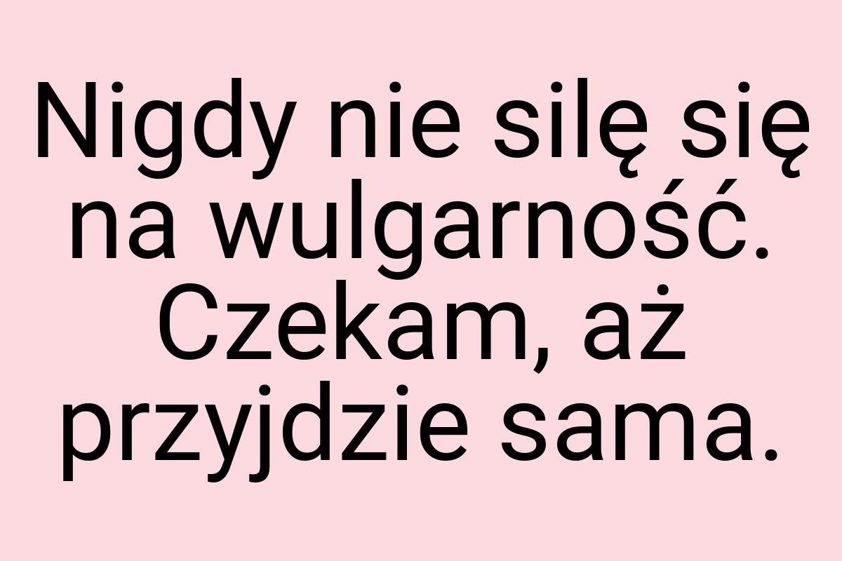 Nigdy nie silę się na wulgarność. Czekam, aż przyjdzie sama