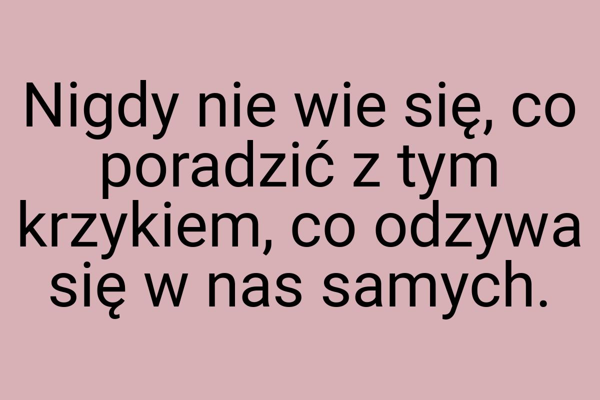 Nigdy nie wie się, co poradzić z tym krzykiem, co odzywa