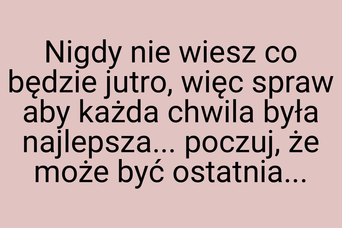 Nigdy nie wiesz co będzie jutro, więc spraw aby każda