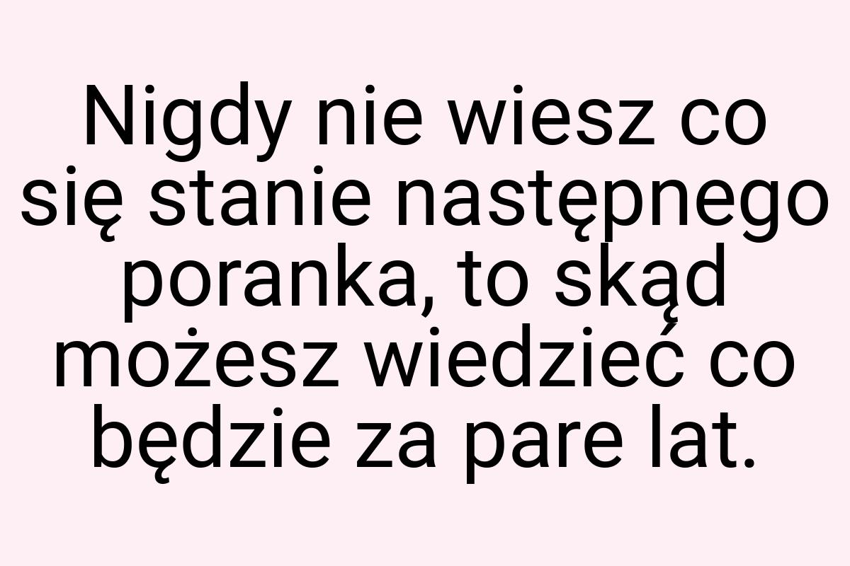 Nigdy nie wiesz co się stanie następnego poranka, to skąd