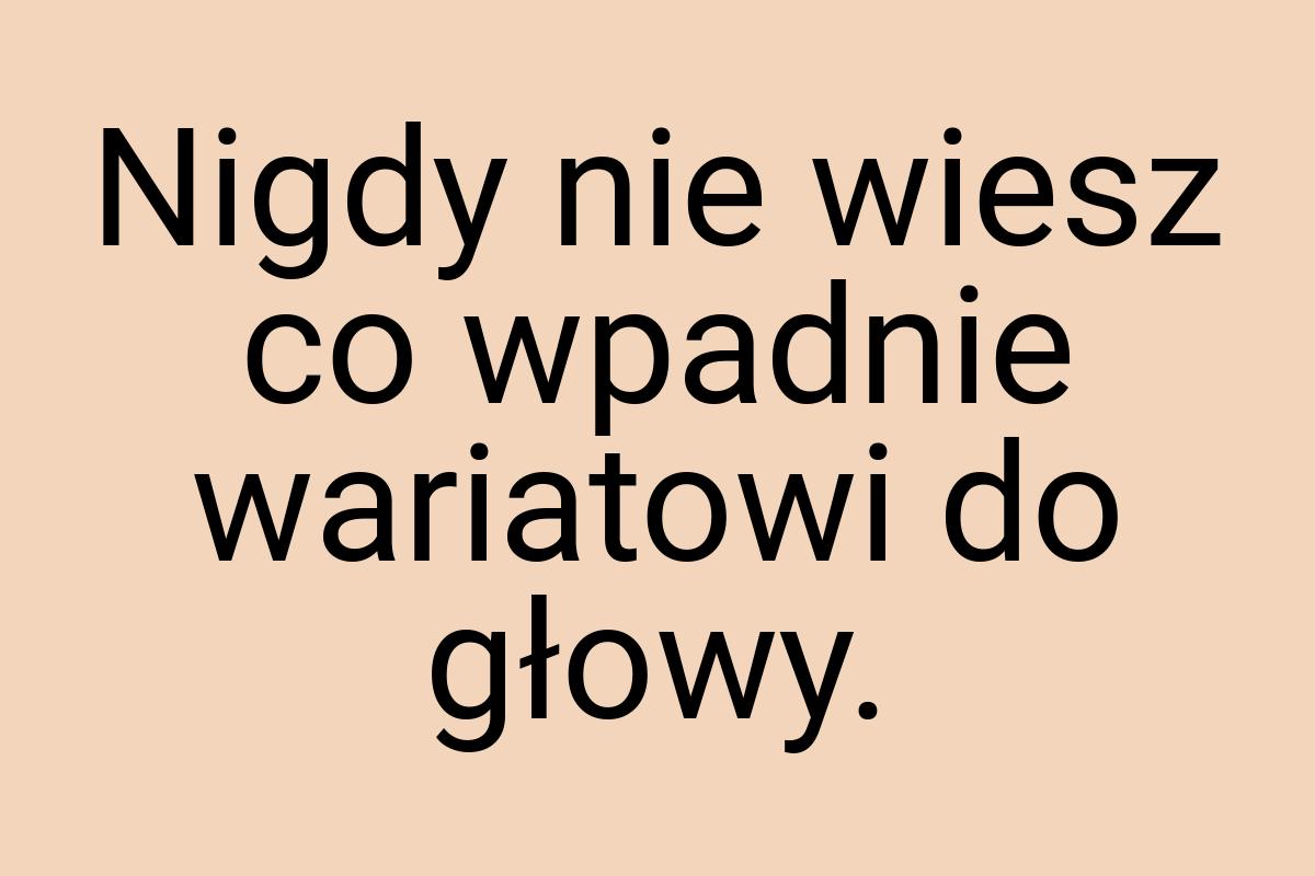 Nigdy nie wiesz co wpadnie wariatowi do głowy