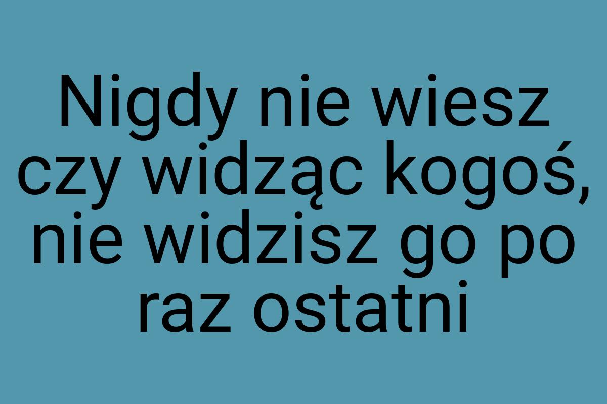 Nigdy nie wiesz czy widząc kogoś, nie widzisz go po raz