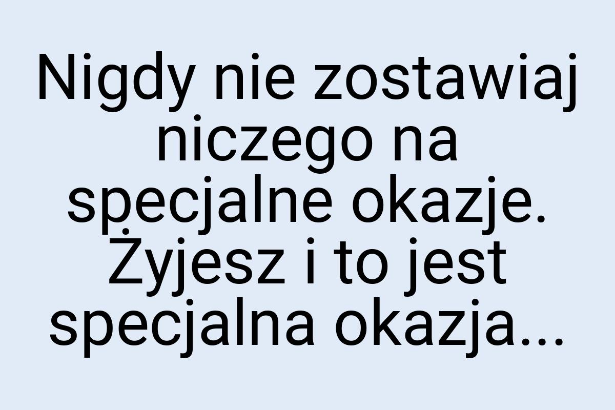 Nigdy nie zostawiaj niczego na specjalne okazje. Żyjesz i