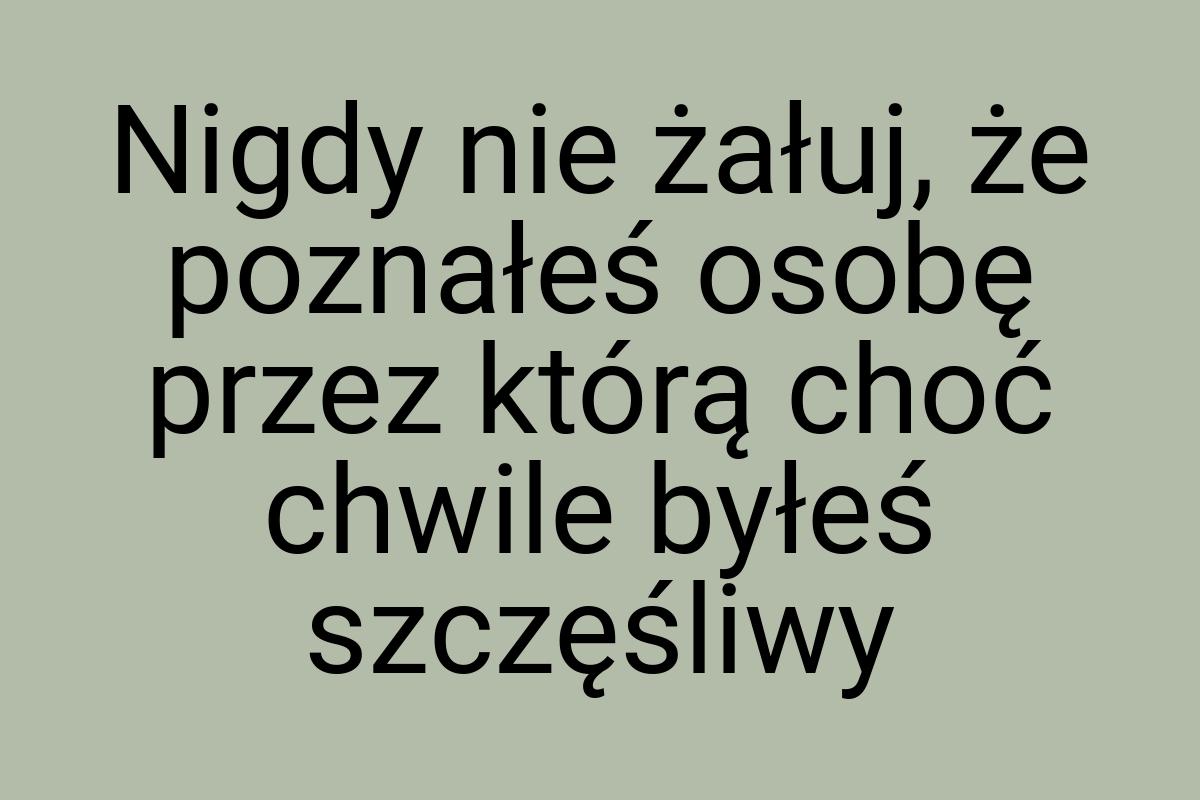 Nigdy nie żałuj, że poznałeś osobę przez którą choć chwile