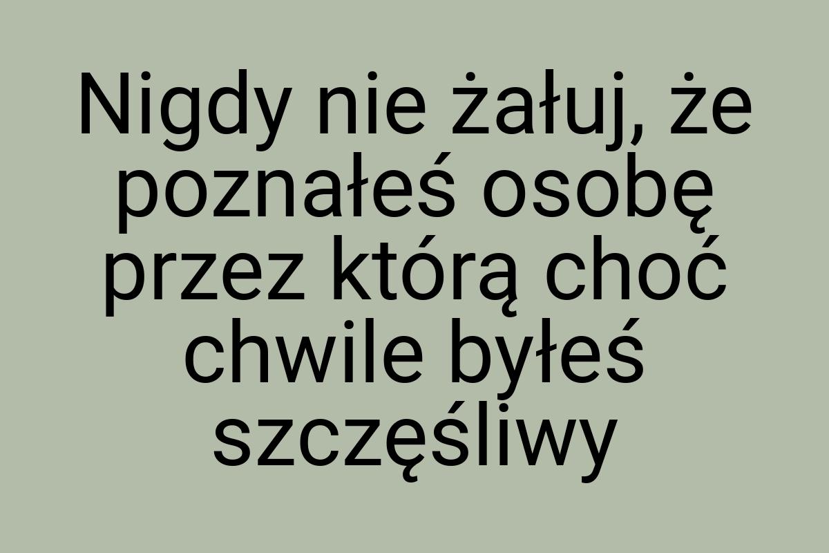 Nigdy nie żałuj, że poznałeś osobę przez którą choć chwile