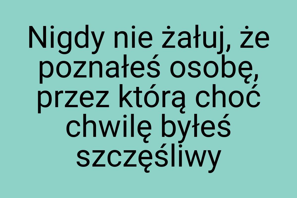 Nigdy nie żałuj, że poznałeś osobę, przez którą choć chwilę