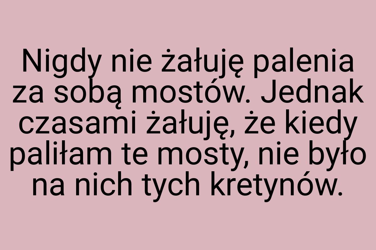 Nigdy nie żałuję palenia za sobą mostów. Jednak czasami