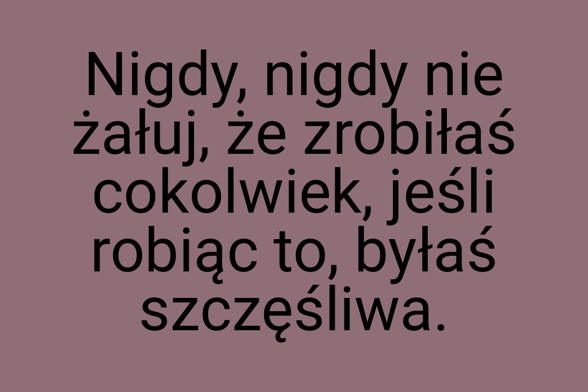 Nigdy, nigdy nie żałuj, że zrobiłaś cokolwiek, jeśli robiąc