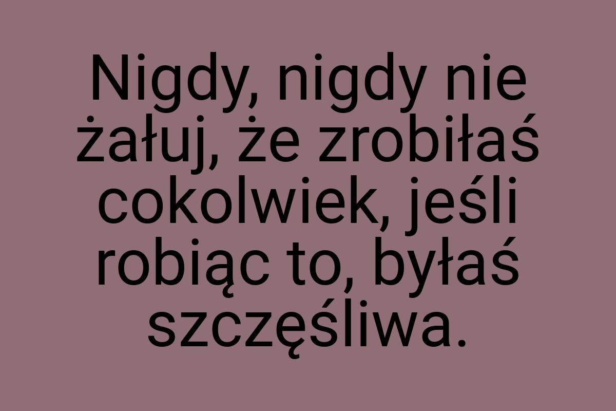 Nigdy, nigdy nie żałuj, że zrobiłaś cokolwiek, jeśli robiąc