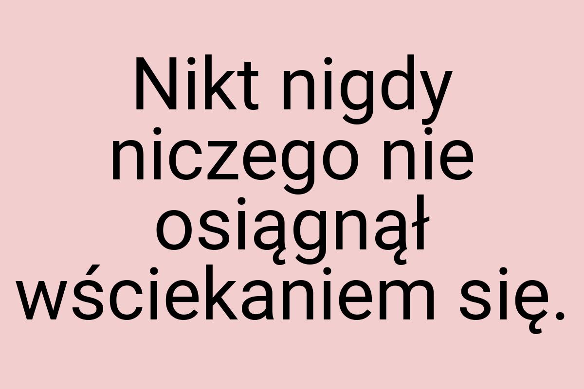 Nikt nigdy niczego nie osiągnął wściekaniem się