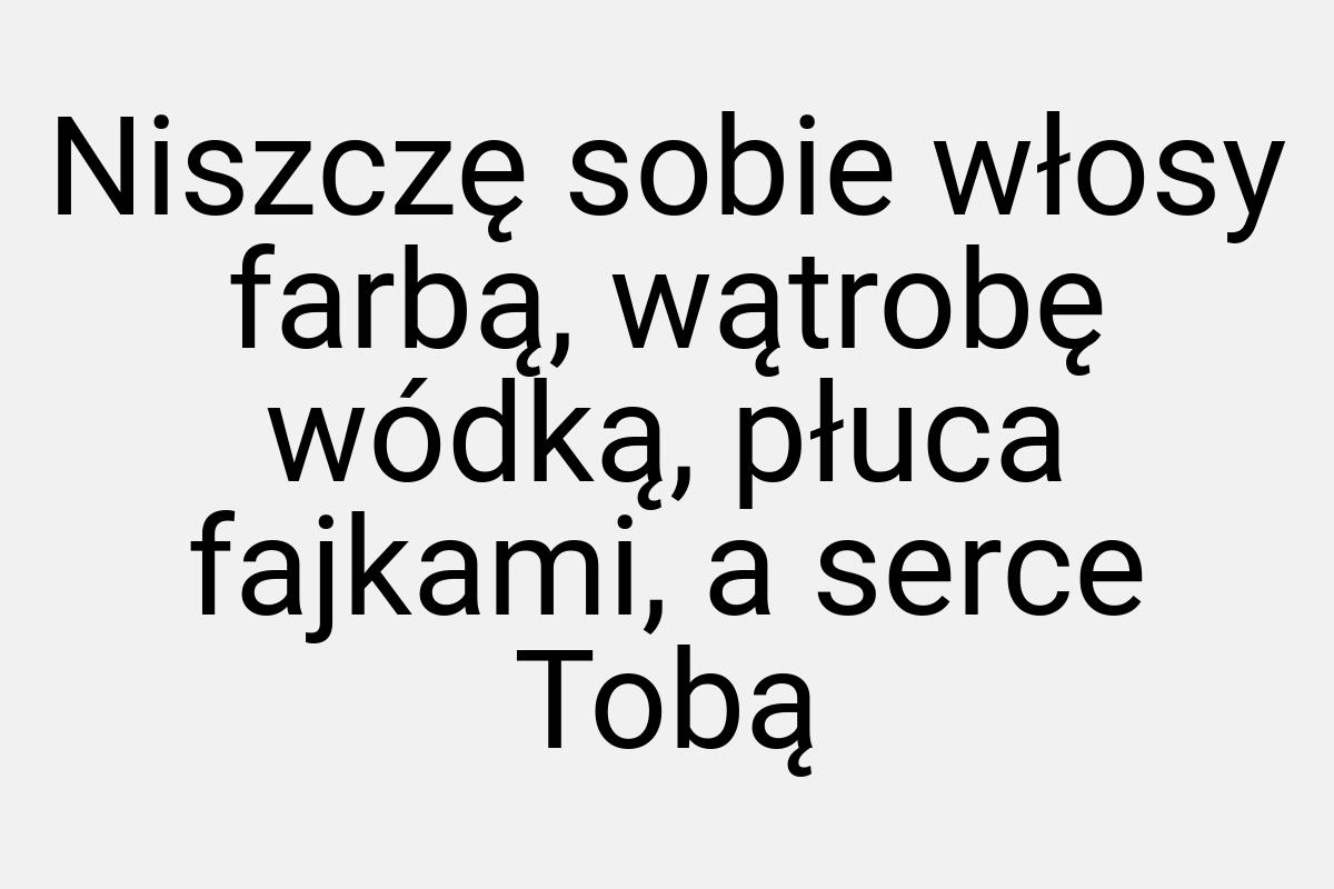 Niszczę sobie włosy farbą, wątrobę wódką, płuca fajkami, a