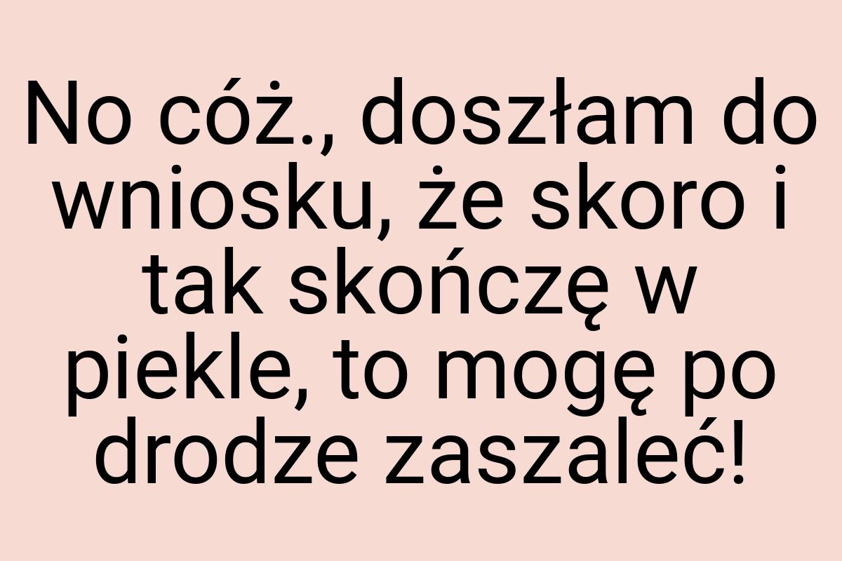 No cóż., doszłam do wniosku, że skoro i tak skończę w