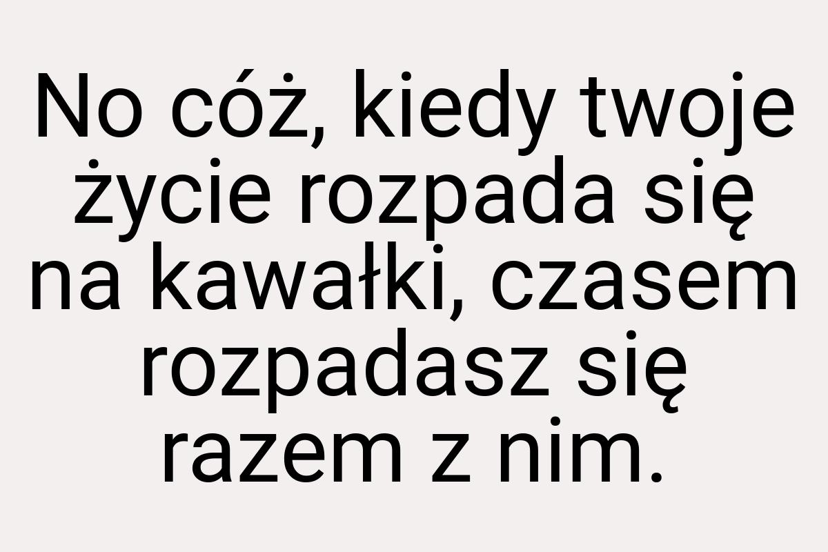 No cóż, kiedy twoje życie rozpada się na kawałki, czasem