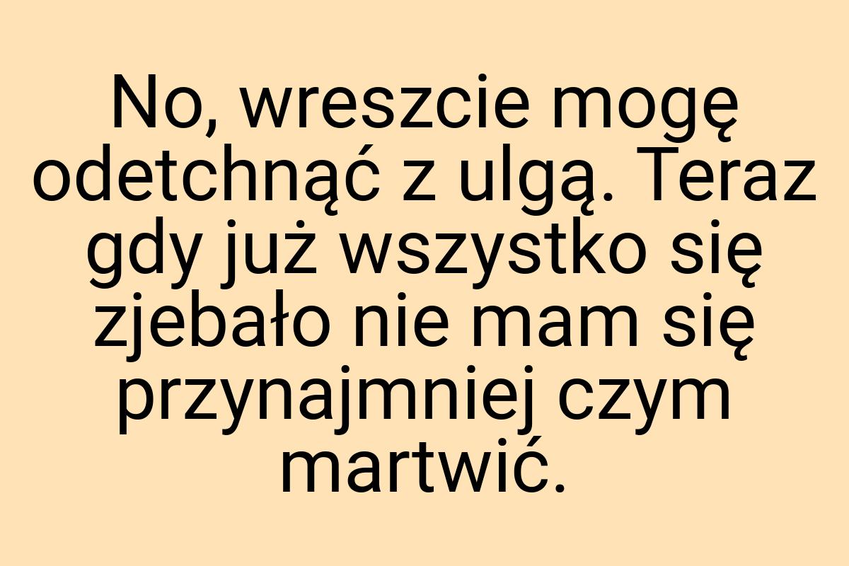 No, wreszcie mogę odetchnąć z ulgą. Teraz gdy już wszystko