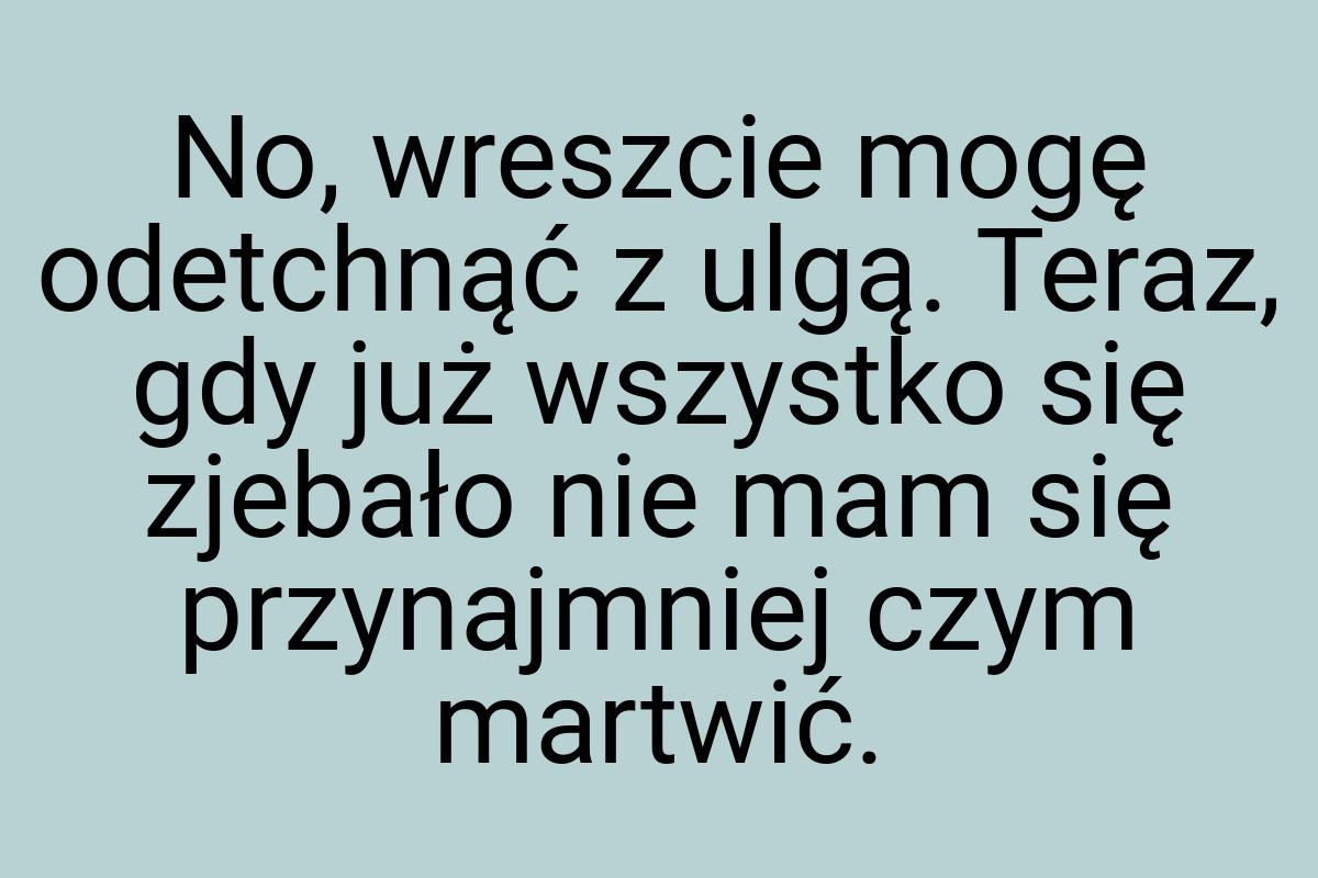 No, wreszcie mogę odetchnąć z ulgą. Teraz, gdy już wszystko