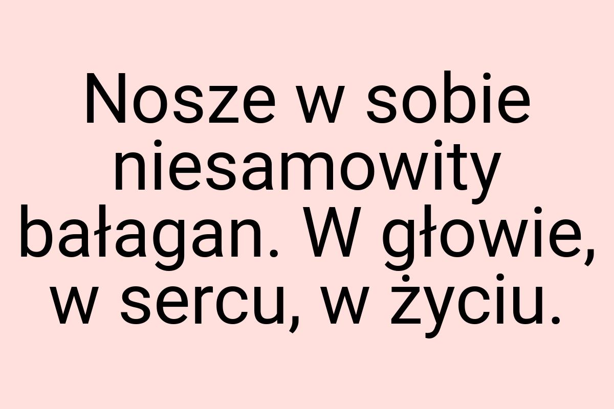 Nosze w sobie niesamowity bałagan. W głowie, w sercu, w