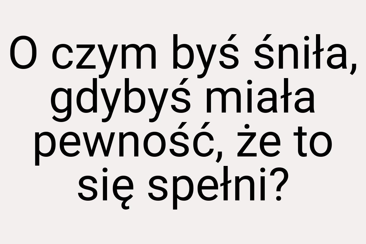 O czym byś śniła, gdybyś miała pewność, że to się spełni