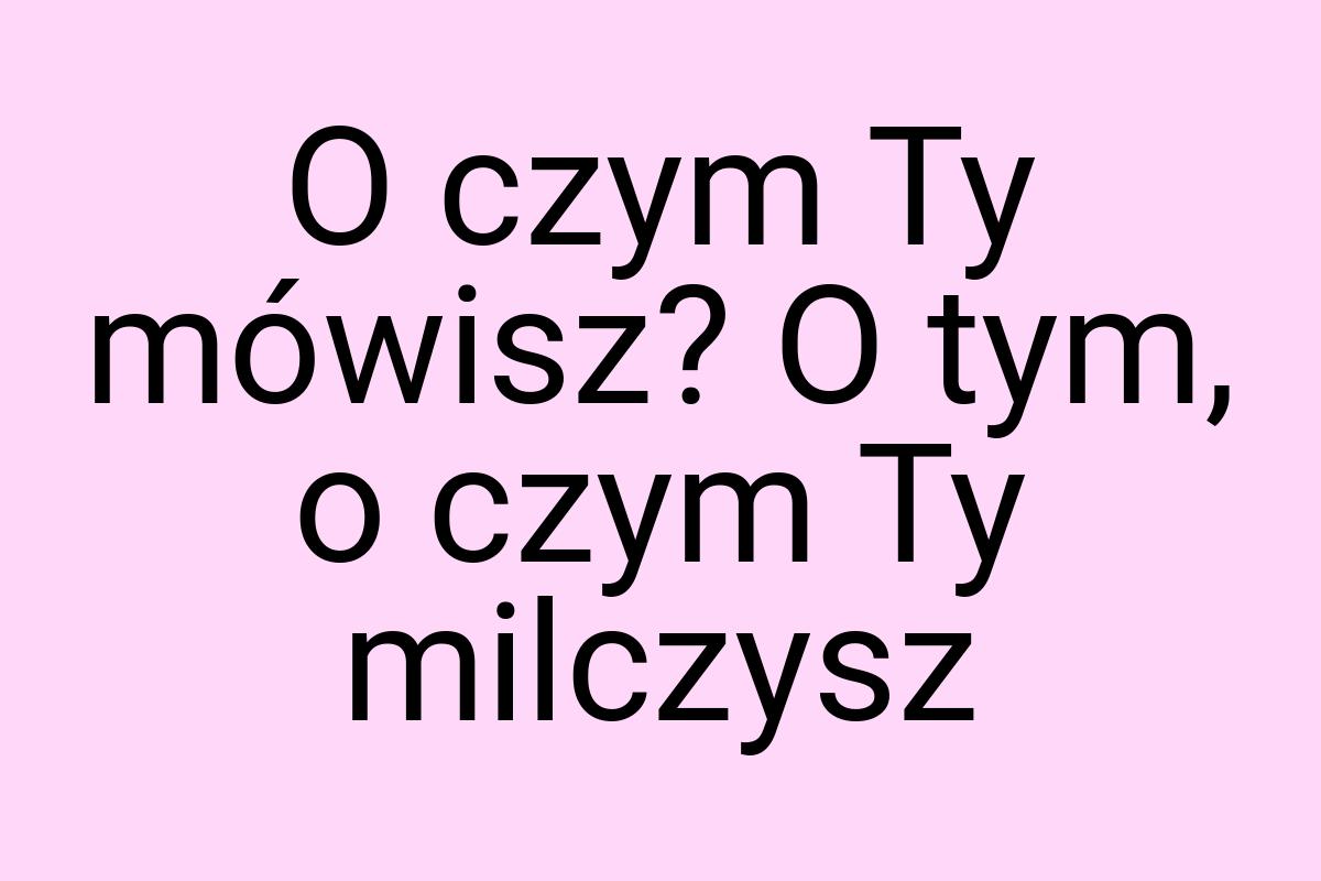 O czym Ty mówisz? O tym, o czym Ty milczysz