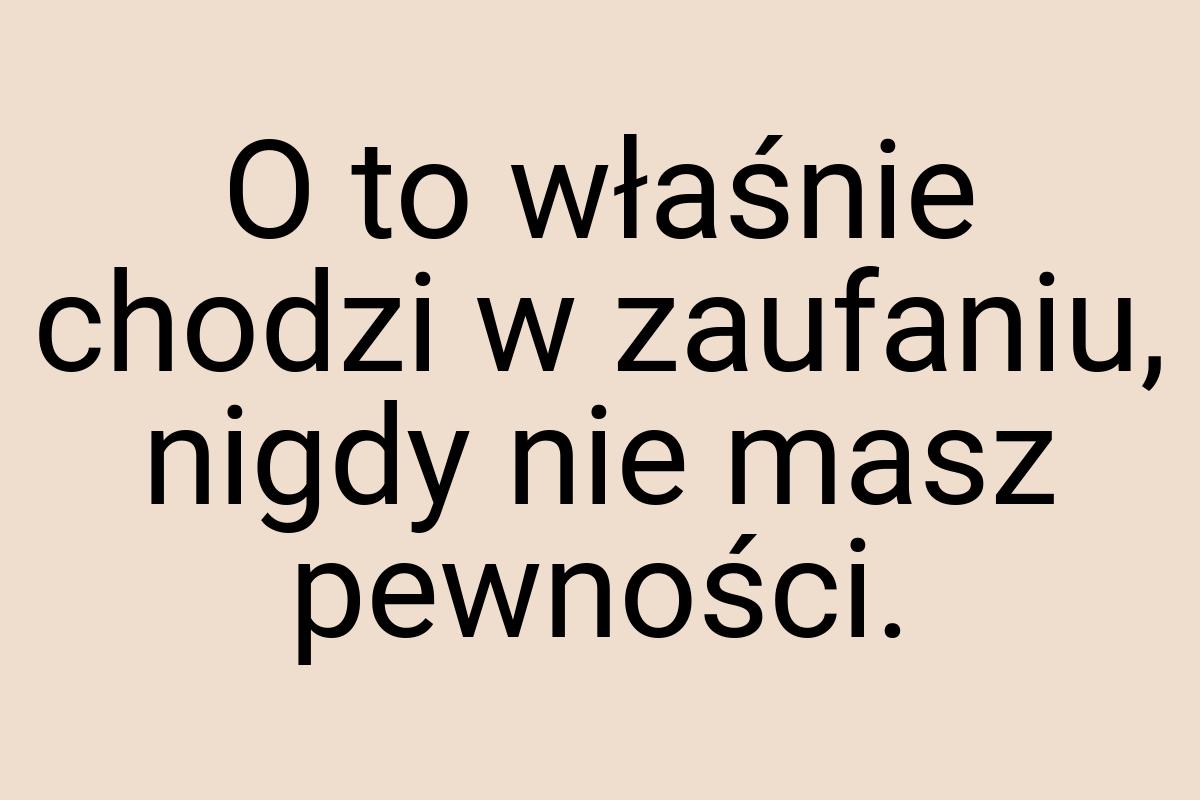 O to właśnie chodzi w zaufaniu, nigdy nie masz pewności