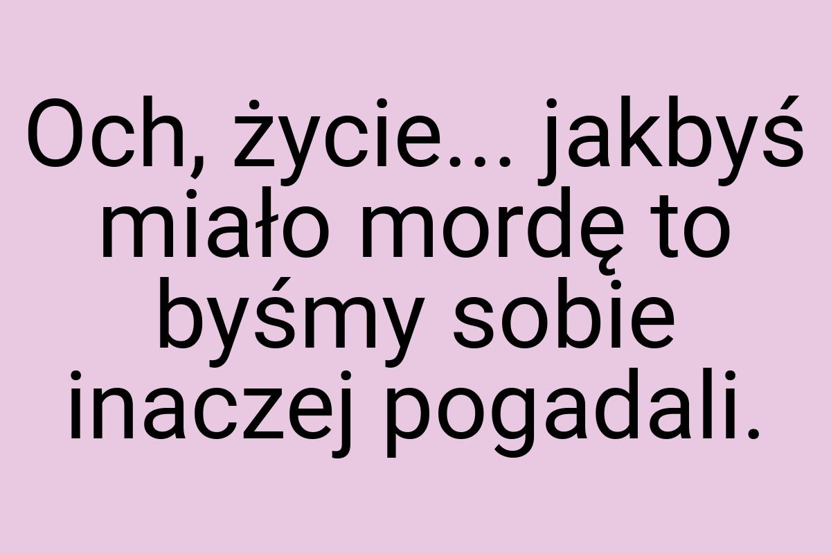 Och, życie... jakbyś miało mordę to byśmy sobie inaczej