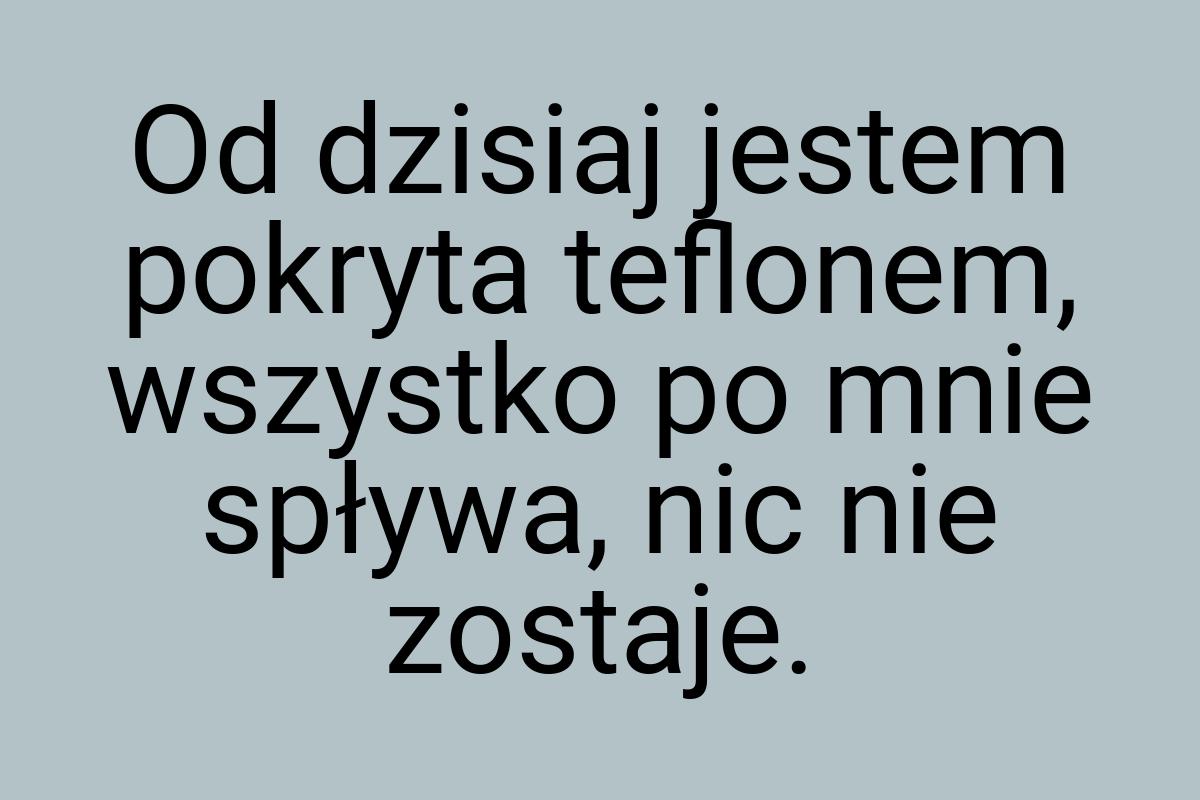 Od dzisiaj jestem pokryta teflonem, wszystko po mnie