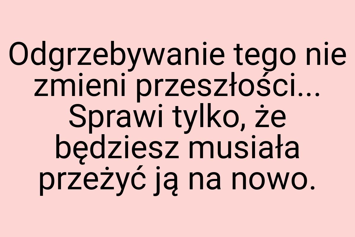 Odgrzebywanie tego nie zmieni przeszłości... Sprawi tylko