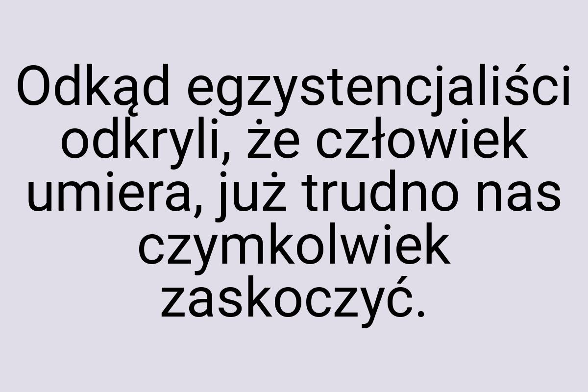 Odkąd egzystencjaliści odkryli, że człowiek umiera, już