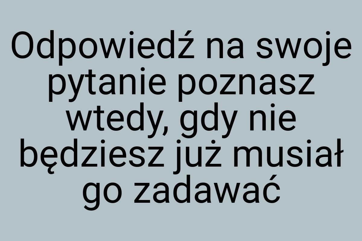 Odpowiedź na swoje pytanie poznasz wtedy, gdy nie będziesz