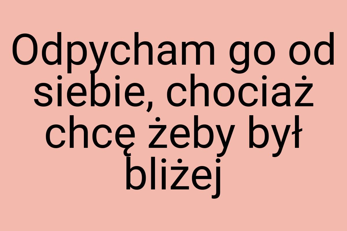 Odpycham go od siebie, chociaż chcę żeby był bliżej