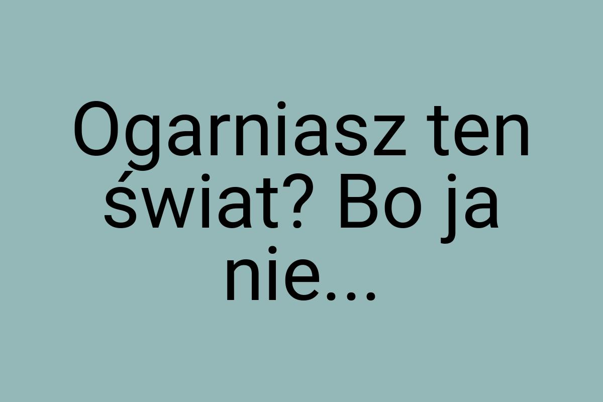 Ogarniasz ten świat? Bo ja nie