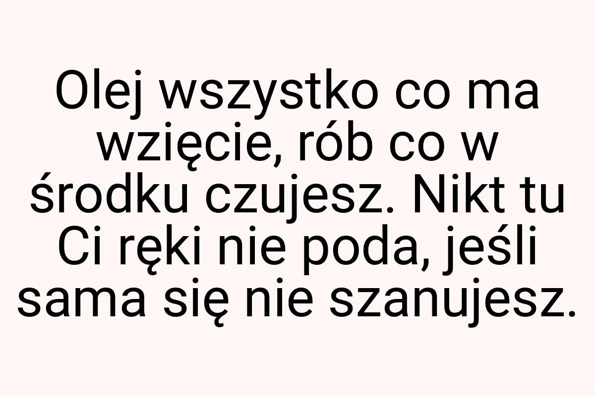 Olej wszystko co ma wzięcie, rób co w środku czujesz. Nikt