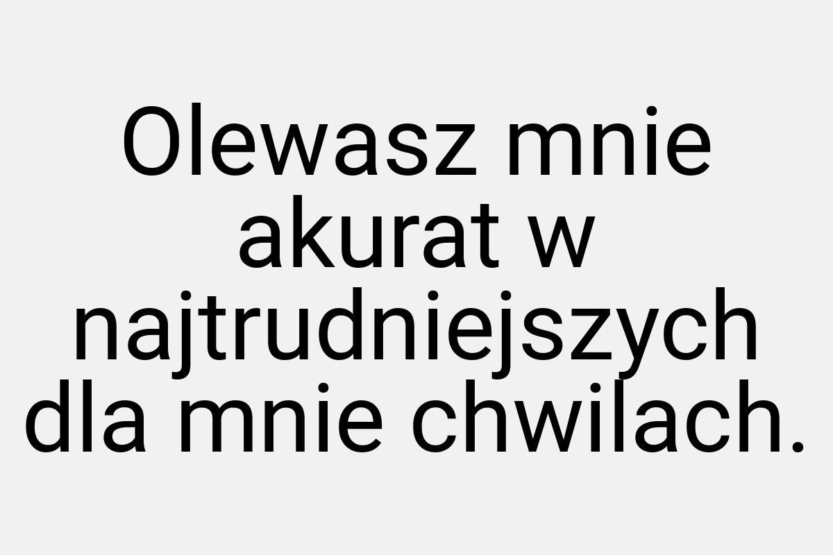 Olewasz mnie akurat w najtrudniejszych dla mnie chwilach