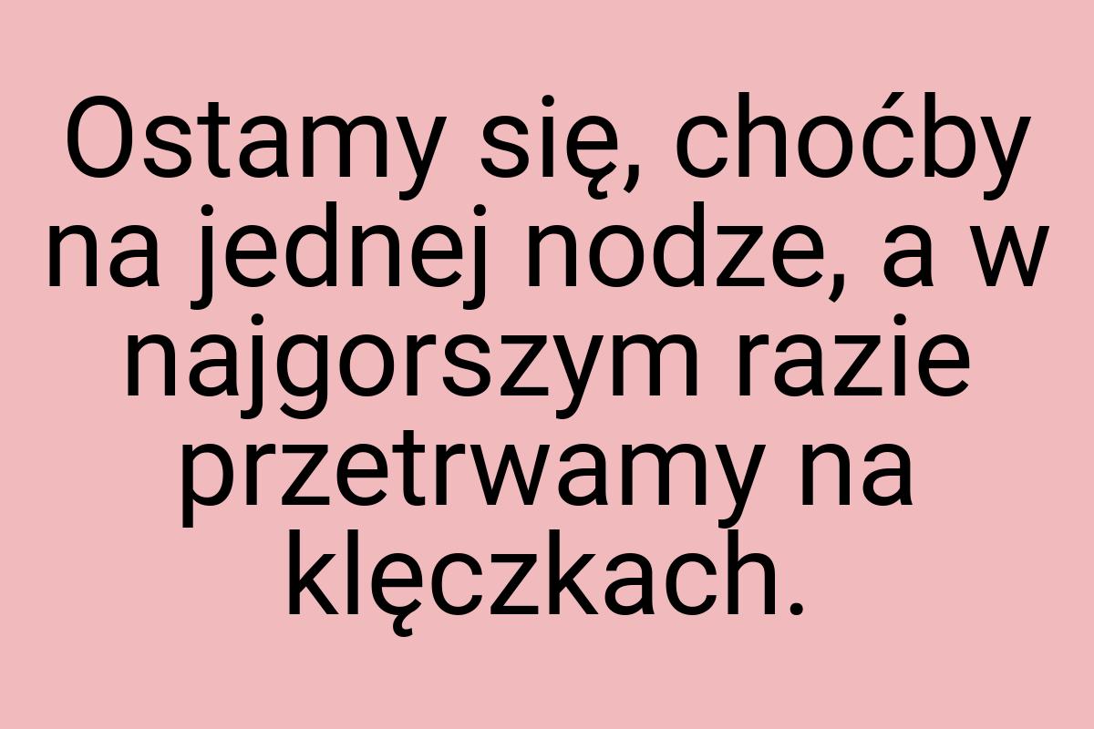 Ostamy się, choćby na jednej nodze, a w najgorszym razie