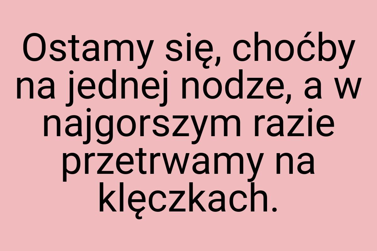 Ostamy się, choćby na jednej nodze, a w najgorszym razie