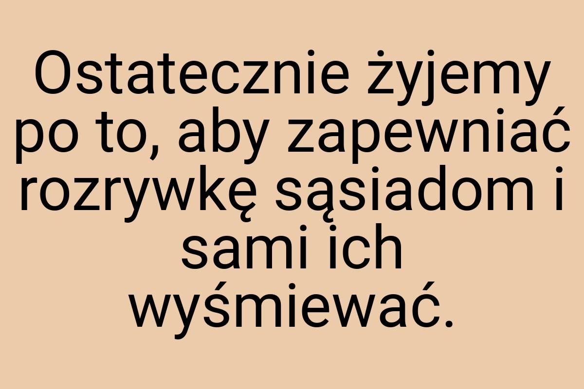 Ostatecznie żyjemy po to, aby zapewniać rozrywkę sąsiadom i