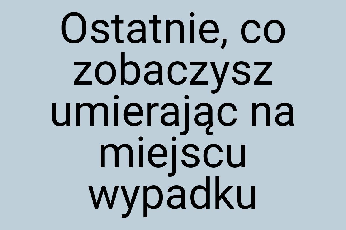 Ostatnie, co zobaczysz umierając na miejscu wypadku