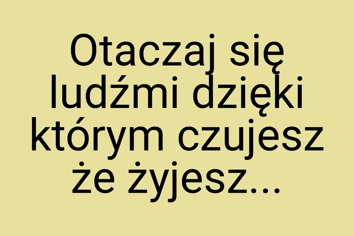 Otaczaj się ludźmi dzięki którym czujesz że żyjesz