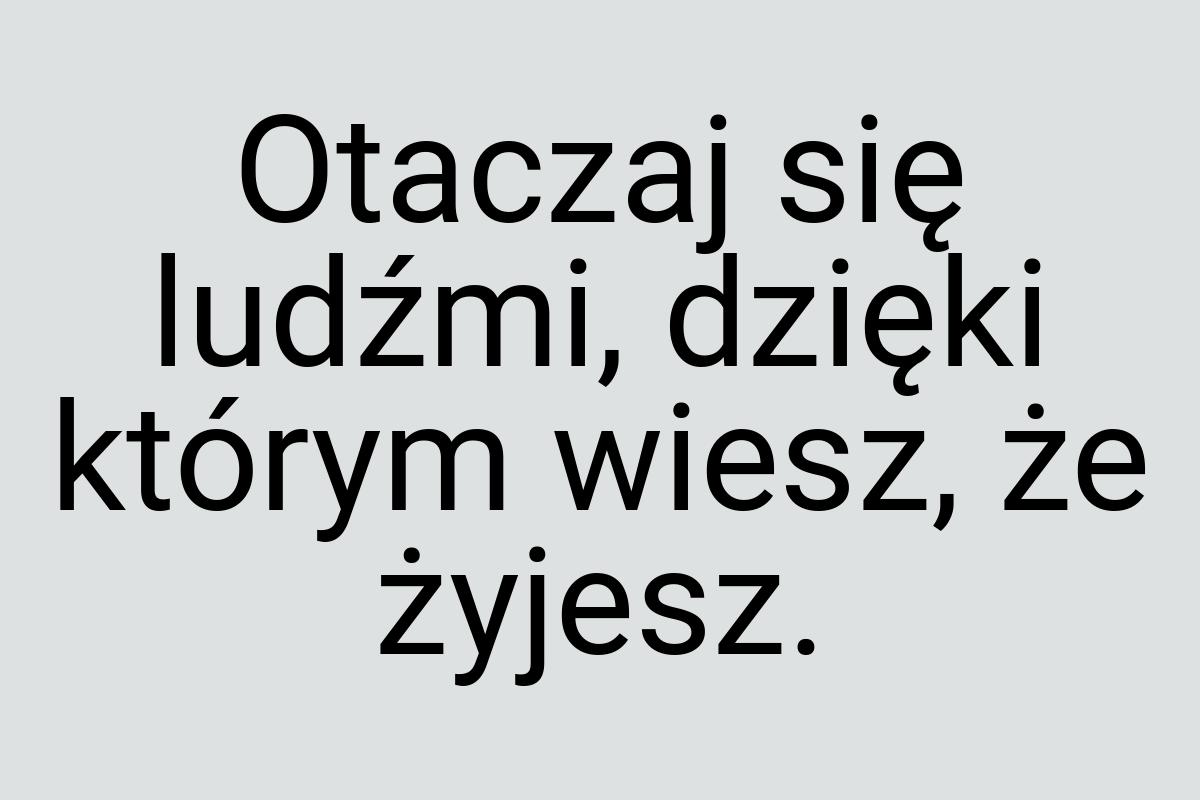 Otaczaj się ludźmi, dzięki którym wiesz, że żyjesz